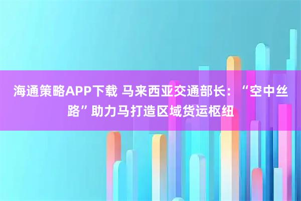 海通策略APP下载 马来西亚交通部长：“空中丝路”助力马打造区域货运枢纽