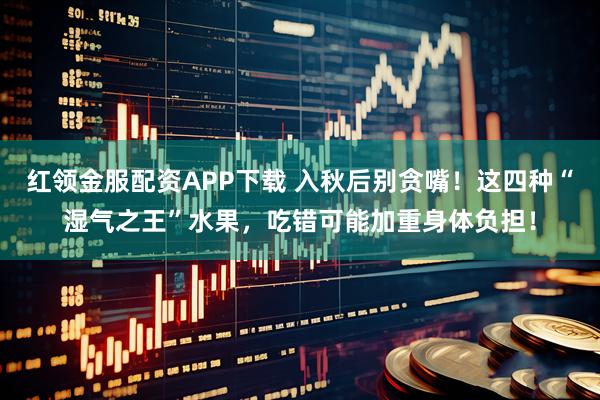 红领金服配资APP下载 入秋后别贪嘴！这四种“湿气之王”水果，吃错可能加重身体负担！