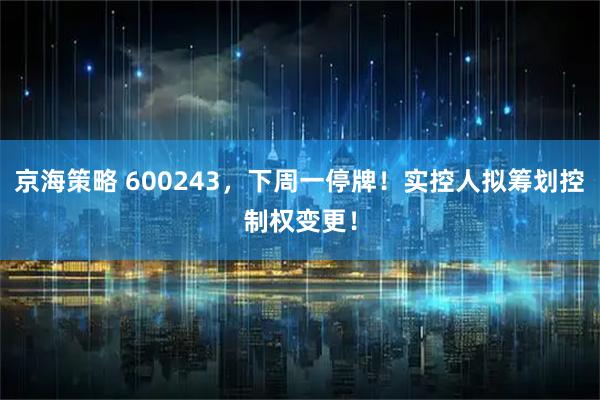 京海策略 600243，下周一停牌！实控人拟筹划控制权变更！