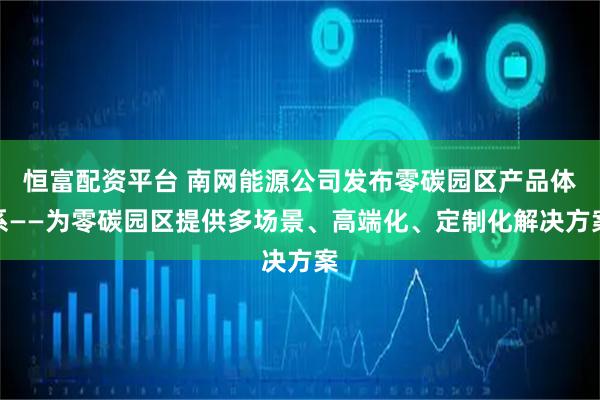 恒富配资平台 南网能源公司发布零碳园区产品体系——为零碳园区提供多场景、高端化、定制化解决方案