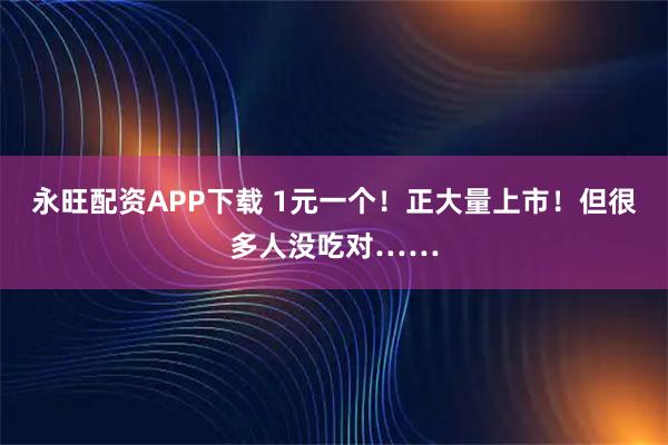 永旺配资APP下载 1元一个！正大量上市！但很多人没吃对……