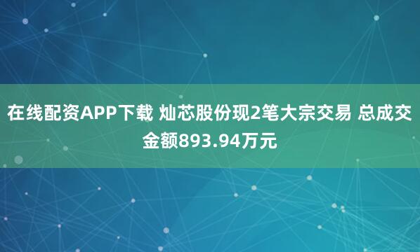 在线配资APP下载 灿芯股份现2笔大宗交易 总成交金额893.94万元