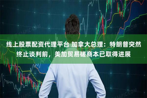 线上股票配资代理平台 加拿大总理：特朗普突然终止谈判前，美加贸易磋商本已取得进展