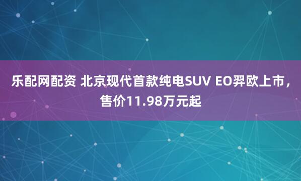 乐配网配资 北京现代首款纯电SUV EO羿欧上市，售价11.98万元起
