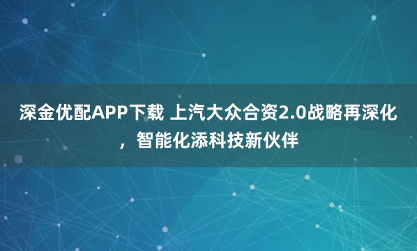 深金优配APP下载 上汽大众合资2.0战略再深化，智能化添科技新伙伴