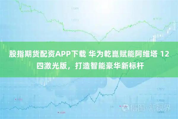 股指期货配资APP下载 华为乾崑赋能阿维塔 12 四激光版，打造智能豪华新标杆