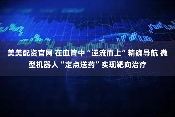 美美配资官网 在血管中“逆流而上”精确导航 微型机器人“定点送药”实现靶向治疗