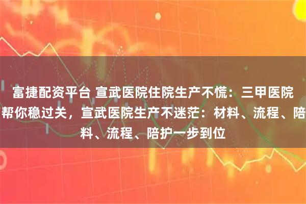 富捷配资平台 宣武医院住院生产不慌：三甲医院生产全指南帮你稳过关，宣武医院生产不迷茫：材料、流程、陪护一步到位