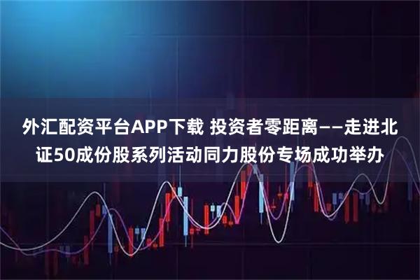 外汇配资平台APP下载 投资者零距离——走进北证50成份股系列活动同力股份专场成功举办