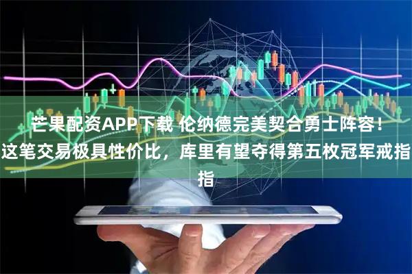 芒果配资APP下载 伦纳德完美契合勇士阵容！这笔交易极具性价比，库里有望夺得第五枚冠军戒指