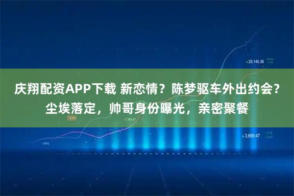 庆翔配资APP下载 新恋情？陈梦驱车外出约会？尘埃落定，帅哥身份曝光，亲密聚餐