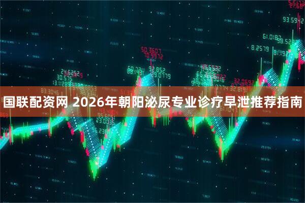 国联配资网 2026年朝阳泌尿专业诊疗早泄推荐指南