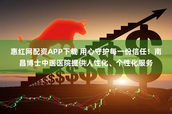 惠红网配资APP下载 用心守护每一份信任！南昌博士中医医院提供人性化、个性化服务
