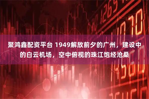 聚鸿鑫配资平台 1949解放前夕的广州，建设中的白云机场，空中俯视的珠江饱经沧桑