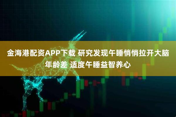 金海港配资APP下载 研究发现午睡悄悄拉开大脑年龄差 适度午睡益智养心