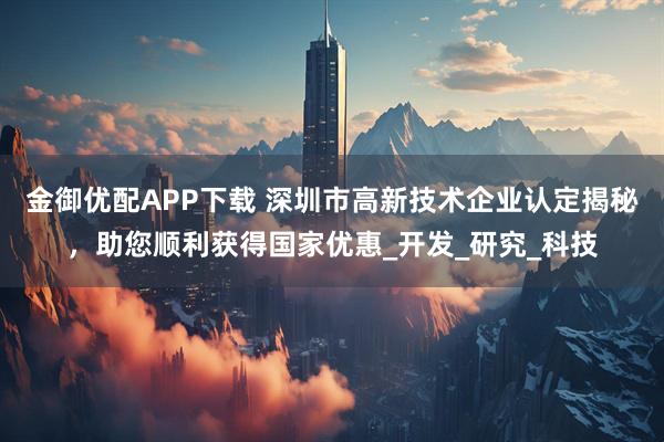 金御优配APP下载 深圳市高新技术企业认定揭秘，助您顺利获得国家优惠_开发_研究_科技