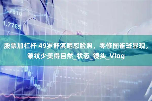 股票加杠杆 49岁舒淇晒怼脸照，零修图雀斑显现，皱纹少美得自然_状态_镜头_Vlog