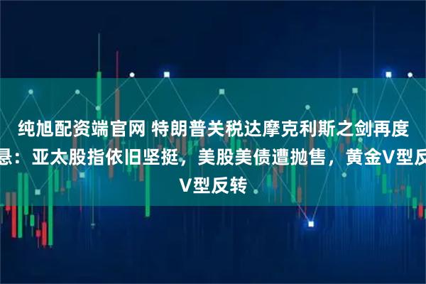 纯旭配资端官网 特朗普关税达摩克利斯之剑再度高悬：亚太股指依旧坚挺，美股美债遭抛售，黄金V型反转