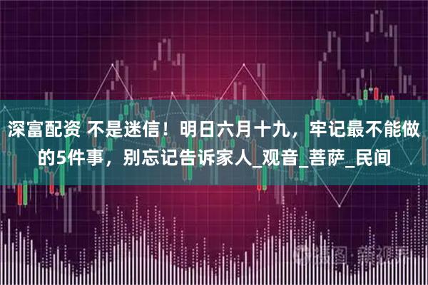 深富配资 不是迷信！明日六月十九，牢记最不能做的5件事，别忘记告诉家人_观音_菩萨_民间