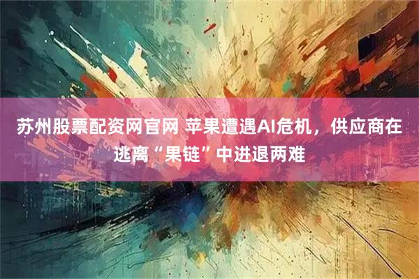 苏州股票配资网官网 苹果遭遇AI危机，供应商在逃离“果链”中进退两难