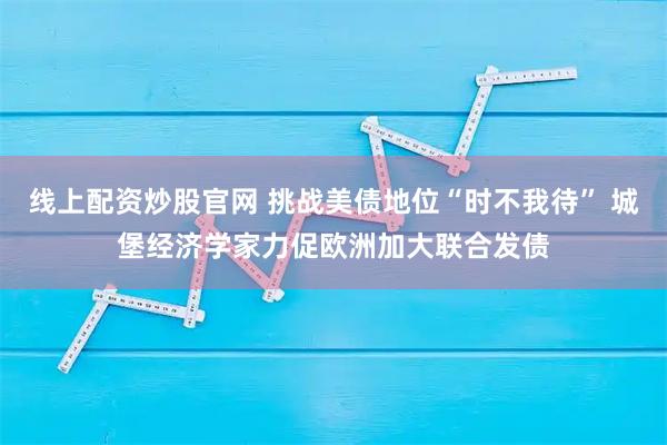 线上配资炒股官网 挑战美债地位“时不我待” 城堡经济学家力促欧洲加大联合发债