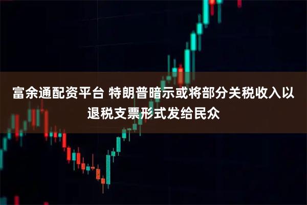 富余通配资平台 特朗普暗示或将部分关税收入以退税支票形式发给民众
