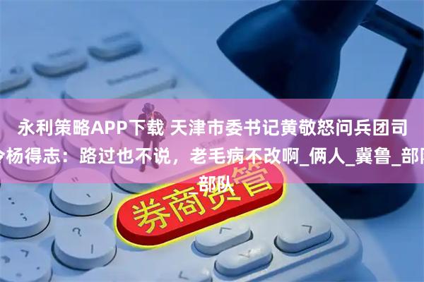 永利策略APP下载 天津市委书记黄敬怒问兵团司令杨得志：路过也不说，老毛病不改啊_俩人_冀鲁_部队