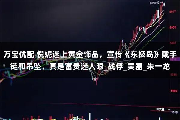 万宝优配 倪妮迷上黄金饰品，宣传《东极岛》戴手链和吊坠，真是富贵迷人眼_战俘_吴磊_朱一龙