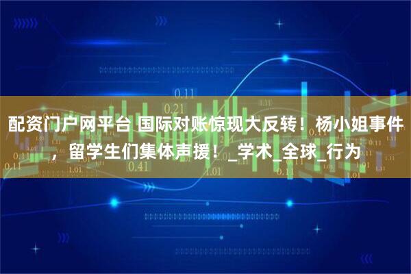 配资门户网平台 国际对账惊现大反转！杨小姐事件，留学生们集体声援！_学术_全球_行为