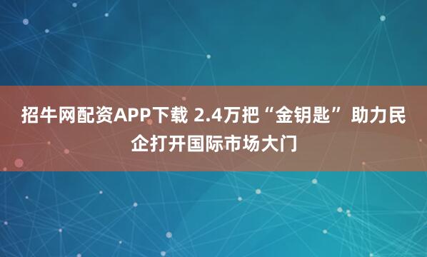 招牛网配资APP下载 2.4万把“金钥匙” 助力民企打开国际市场大门