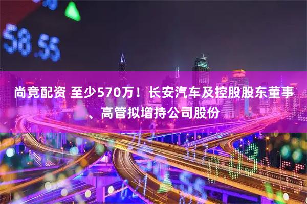 尚竞配资 至少570万！长安汽车及控股股东董事、高管拟增持公司股份