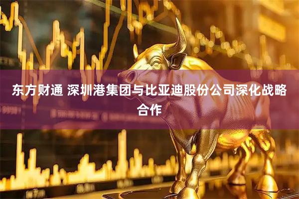 东方财通 深圳港集团与比亚迪股份公司深化战略合作