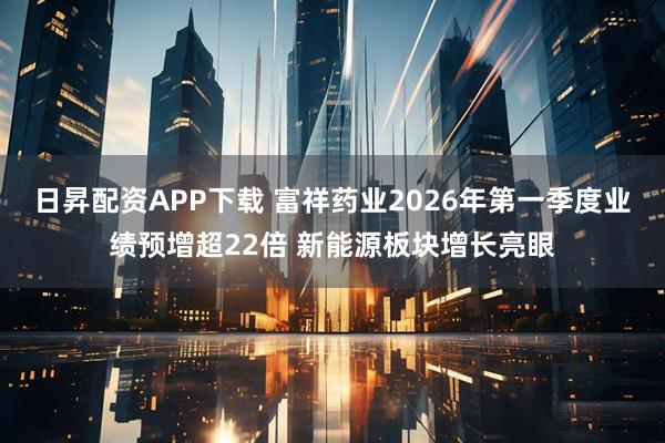 日昇配资APP下载 富祥药业2026年第一季度业绩预增超22倍 新能源板块增长亮眼