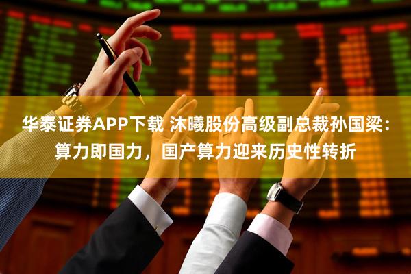 华泰证券APP下载 沐曦股份高级副总裁孙国梁：算力即国力，国产算力迎来历史性转折